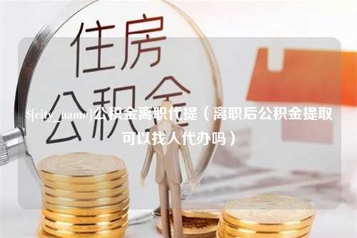 本溪公积金离职代提（离职后公积金提取可以找人代办吗）