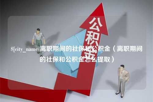 本溪离职期间的社保和公积金（离职期间的社保和公积金怎么提取）