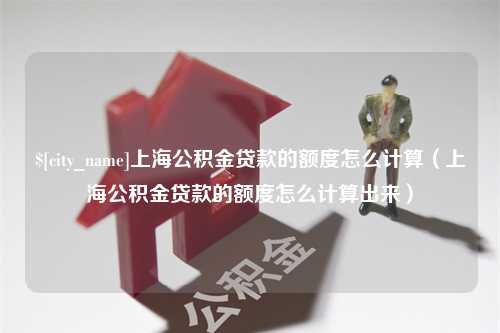 本溪上海公积金贷款的额度怎么计算（上海公积金贷款的额度怎么计算出来）